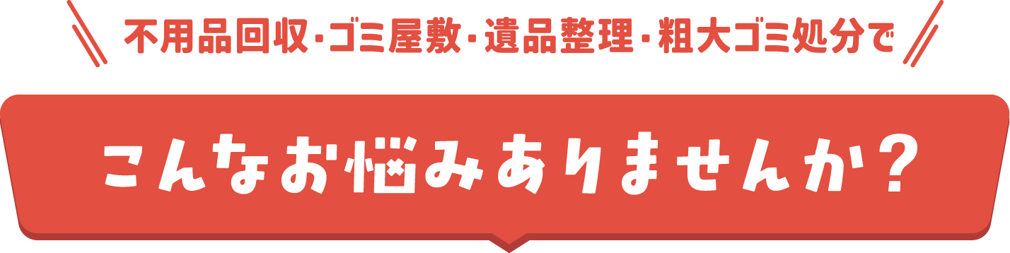 不要品回収・ゴミ屋敷・遺品整理・粗大ゴミ処分でこんなお悩みありませんか？